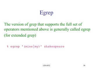 LIN 6932 38
Egrep
The version of grep that supports the full set of
operators mentioned above is generally called egrep
(for extended grep)
% egrep '(mine|my)' shakespeare
 