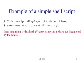 LIN 6932 8
Example of a simple shell script
# This script displays the date, time,
# username and current directory.
lines beginning with a hash (#) are comments and are not interpreted
by the Shell.
 