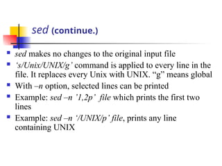 sed (continue.)
 sed makes no changes to the original input file
 ‘s/Unix/UNIX/g’ command is applied to every line in the
file. It replaces every Unix with UNIX. “g” means global
 With –n option, selected lines can be printed
 Example: sed –n ’1,2p’ file which prints the first two
lines
 Example: sed –n ‘/UNIX/p’ file, prints any line
containing UNIX
 
