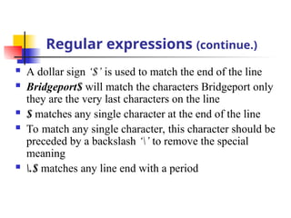 Regular expressions (continue.)
 A dollar sign ‘$’ is used to match the end of the line
 Bridgeport$ will match the characters Bridgeport only
they are the very last characters on the line
 $ matches any single character at the end of the line
 To match any single character, this character should be
preceded by a backslash ‘’ to remove the special
meaning
 .$ matches any line end with a period
 