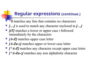 Regular expressions (continue.)
 ^$ matches any line that contains no characters
 […] is used to match any character enclosed in […]
 [tT] matches a lower or upper case t followed
immediately by the characters
 [A-Z] matches upper case letter
 [A-Za-z] matches upper or lower case letter
 [^A-Z] matches any character except upper case letter
 [^A-Za-z] matches any non alphabetic character
 