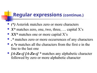 Regular expressions (continue.)
 (*) Asterisk matches zero or more characters
 X* matches zero, one, two, three, … capital X’s
 XX* matches one or more capital X’s
 .* matches zero or more occurrences of any characters
 e.*e matches all the characters from the first e in the
line to the last one
 [A-Za-z] [A-Za-z] * matches any alphabetic character
followed by zero or more alphabetic character
 