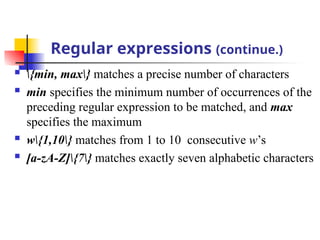 Regular expressions (continue.)
 {min, max} matches a precise number of characters
 min specifies the minimum number of occurrences of the
preceding regular expression to be matched, and max
specifies the maximum
 w{1,10} matches from 1 to 10 consecutive w’s
 [a-zA-Z]{7} matches exactly seven alphabetic characters
 