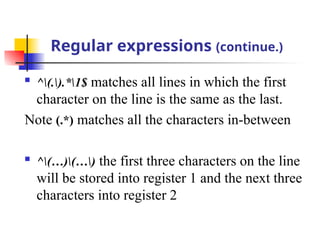 Regular expressions (continue.)

^(.).*1$ matches all lines in which the first
character on the line is the same as the last.
Note (.*) matches all the characters in-between

^(…)(…) the first three characters on the line
will be stored into register 1 and the next three
characters into register 2
 