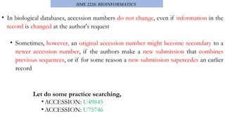 HME 2228: BIOINFORMATICS
• In biological databases, accession numbers do not change, even if information in the
record is changed at the author's request
• Sometimes, however, an original accession number might become secondary to a
newer accession number, if the authors make a new submission that combines
previous sequences, or if for some reason a new submission supercedes an earlier
record
Let do some practice searching,
•ACCESSION: U49845
•ACCESSION: U75746
 