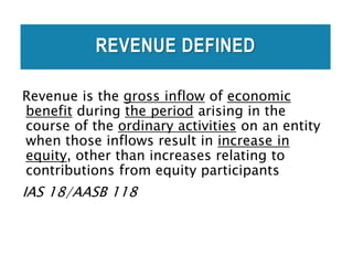 REVENUE DEFINED
Revenue is the gross inflow of economic
benefit during the period arising in the
course of the ordinary activities on an entity
when those inflows result in increase in
equity, other than increases relating to
contributions from equity participants
IAS 18/AASB 118
 