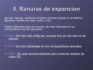 5. Ranuras de expancion Son las  ranuras  donde se conectan diversas tarjetas en el sistema. Ejemplos: tarjetas de video, audio, o red.  Existen diferentes tipos de ranuras, las más habituales en los computadores son las siguientes:  ISA:   Son las más antiguas, aunque hoy en día casi no se utilizan . PCI:   Son las habituales en los computadores actuales . AGP:   Se usan exclusivamente para conectar tarjetas de video 3D.  