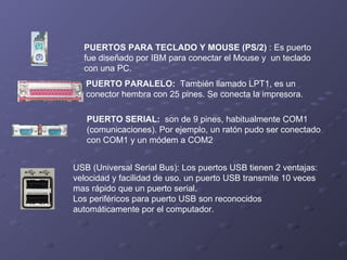 PUERTOS PARA TECLADO Y MOUSE (PS/2)  : Es puerto fue diseñado por IBM para conectar el Mouse y  un teclado con una PC.  PUERTO PARALELO:   También llamado LPT1, es un conector hembra con 25 pines. Se conecta la impresora. PUERTO SERIAL:   son de 9 pines, habitualmente COM1 (comunicaciones). Por ejemplo, un ratón pudo ser conectado con COM1 y un módem a COM2  USB (Universal Serial Bus): Los puertos USB tienen 2 ventajas: velocidad y facilidad de uso. un puerto USB transmite 10 veces mas rápido que un puerto serial. Los periféricos para puerto USB son reconocidos automáticamente por el computador. 