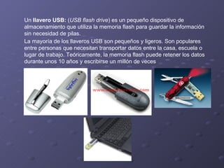 Un  llavero USB:  ( USB flash drive ) es un pequeño dispositivo de almacenamiento que utiliza la memoria flash para guardar la información sin necesidad de pilas.  La mayoría de los llaveros USB son pequeños y ligeros. Son populares entre personas que necesitan transportar datos entre la casa, escuela o lugar de trabajo. Teóricamente, la memoria flash puede retener los datos durante unos 10 años y escribirse un millón de veces  