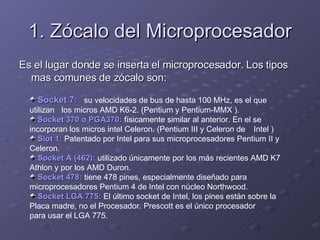 1. Zócalo del Microprocesador Es el lugar donde se inserta el microprocesador. Los tipos mas comunes de zócalo son: Socket 7:   su velocidades de bus de hasta 100 MHz, es el que utilizan  los micros AMD K6-2. (Pentium y Pentium-MMX ). Socket 370 o PGA370:  físicamente similar al anterior. En el se  incorporan los micros intel Celeron. (Pentium III y Celeron de  Intel ) Slot 1:   Patentado por Intel para sus microprocesadores Pentium II y  Celeron.  Socket A (462):  utilizado únicamente por los más recientes AMD K7  Athlon y por los AMD Duron.  Socket 478:  tiene 478 pines, especialmente diseñado para  microprocesadores Pentium 4 de Intel con núcleo Northwood.  Socket LGA 775:  El último socket de Intel, los pines están sobre la  Placa madre, no el Procesador. Prescott es el único procesador  para usar el LGA 775. 