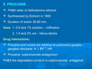 II. PROCAINE
 PABA ester of diethylamino ethanol.
 Synthesized by Einhorn in 1905
 Duration of action 30-60 min
Uses 1. 0.5 and 1% solution – Infiltration
2. 1.5 and 2% sol – Nerve blocks
Drug interactions:
 Procaine and curare are additive at autonomic ganglia –
ganglion blockade  ↓ BP ↑ HR
 Procaine- sulphonamide antagonism
PABA the degradation product is sulphonamide antagonist
 