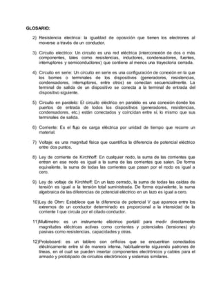 GLOSARIO:
2) Resistencia electrica: la igualdad de oposición que tienen los electrones al
moverse a través de un conductor.
3) Circuito electrico: Un circuito es una red eléctrica (interconexión de dos o más
componentes, tales como resistencias, inductores, condensadores, fuentes,
interruptores y semiconductores) que contiene al menos una trayectoria cerrada.
4) Circuito en serie: Un circuito en serie es una configuración de conexión en la que
los bornes o terminales de los dispositivos (generadores, resistencias,
condensadores, interruptores, entre otros) se conectan secuencialmente. La
terminal de salida de un dispositivo se conecta a la terminal de entrada del
dispositivo siguiente.
5) Circuito en paralelo: El circuito eléctrico en paralelo es una conexión donde los
puertos de entrada de todos los dispositivos (generadores, resistencias,
condensadores, etc.) están conectados y coincidan entre sí, lo mismo que sus
terminales de salida.
6) Corriente: Es el flujo de carga eléctrica por unidad de tiempo que recorre un
material.
7) Voltaje: es una magnitud física que cuantifica la diferencia de potencial eléctrico
entre dos puntos.
8) Ley de corriente de Kirchhoff: En cualquier nodo, la suma de las corrientes que
entran en ese nodo es igual a la suma de las corrientes que salen. De forma
equivalente, la suma de todas las corrientes que pasan por el nodo es igual a
cero.
9) Ley de voltaje de Kirchhoff: En un lazo cerrado, la suma de todas las caídas de
tensión es igual a la tensión total suministrada. De forma equivalente, la suma
algebraica de las diferencias de potencial eléctrico en un lazo es igual a cero.
10)Ley de Ohm: Establece que la diferencia de potencial V que aparece entre los
extremos de un conductor determinado es proporcional a la intensidad de la
corriente I que circula por el citado conductor.
11)Multimetro: es un instrumento eléctrico portátil para medir directamente
magnitudes eléctricas activas como corrientes y potenciales (tensiones) y/o
pasivas como resistencias, capacidades y otras.
12)Protoboard: es un tablero con orificios que se encuentran conectados
eléctricamente entre sí de manera interna, habitualmente siguiendo patrones de
líneas, en el cual se pueden insertar componentes electrónicos y cables para el
armado y prototipado de circuitos electrónicos y sistemas similares.
 
