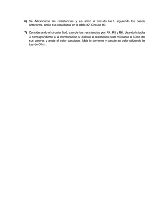 6) Se Adicionaron las resistencias y se armo el circuito No.3. siguiendo los pasos
anteriores, anote sus resultados en la table #2. Circuito #3
7) Considerando el circuito No3, cambie las resistencias por R4, R5 y R6. Usando la tabla
3 correspondiente a la combinación A; calcule la resistencia total mediante la suma de
sus valores y anote el valor calculado. Mida la corriente y calcule su valor utilizando la
Ley de Ohm.
 