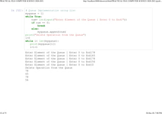 In [52]: # Queue Implementation using List
myqueue = []
while True:
num= int(input("Enter Element of the Queue [ Enter 0 to End]"))
if num == 0:
break
else:
myqueue.append(num)
print("Delete Operation from the Queue")
i=0
while i< len(myqueue):
print(myqueue[i])
i=i+1
Enter Element of the Queue [ Enter 0 to End]78
Enter Element of the Queue [ Enter 0 to End]65
Enter Element of the Queue [ Enter 0 to End]78
Enter Element of the Queue [ Enter 0 to End]56
Enter Element of the Queue [ Enter 0 to End]0
Delete Operation from the Queue
78
65
78
56
PRACTICAL FILE COMPUTER SCIENCE 2020-2021 http://localhost:8888/nbconvert/html/PRACTICAL FILE COMPUTER SCIENCE 2020-2021.ipynb...
32 of 75 30-Dec-20, 7:08 PM
 