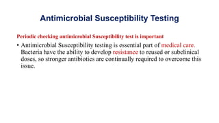 Antimicrobial Susceptibility Testing
Periodic checking antimicrobial Susceptibility test is important
• Antimicrobial Susceptibility testing is essential part of medical care.
Bacteria have the ability to develop resistance to reused or subclinical
doses, so stronger antibiotics are continually required to overcome this
issue.
 