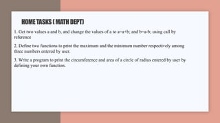 1. Get two values a and b, and change the values of a to a=a+b; and b=a-b; using call by
reference
2. Define two functions to print the maximum and the minimum number respectively among
three numbers entered by user.
3. Write a program to print the circumference and area of a circle of radius entered by user by
defining your own function.
HOMETASKS(MATHDEPT)
 