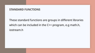 STANDARD FUNCTIONS
These standard functions are groups in different libraries
which can be included in the C++ program, e.g math.h,
iostream.h
 