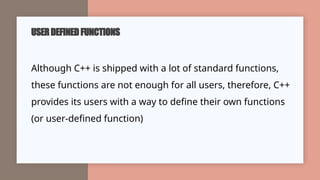 USERDEFINEDFUNCTIONS
Although C++ is shipped with a lot of standard functions,
these functions are not enough for all users, therefore, C++
provides its users with a way to define their own functions
(or user-defined function)
 
