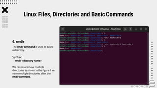 The rmdir command is used to delete
a directory.
Syntax:
rmdir <directory name>
We can also remove multiple
directories as shown in the figure if we
name multiple directories after the
rmdir command.
Linux Files, Directories and Basic Commands
6. rmdir
 