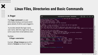 The finger command is a user
information lookup command which
gives details of all the users logged in.
It provides details like login name,
user name, idle time, login time, and in
some cases their email address even.
Syntax:
$ finger <username>
Example: $finger tempusr gives all the
details of tempusr as shown in figure.
Linux Files, Directories and Basic Commands
3. finger
 