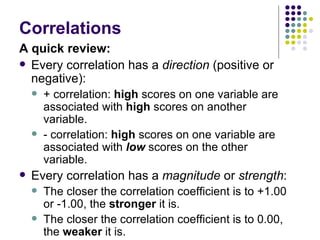 Correlations A quick review: Every correlation has a  direction  (positive or negative): + correlation:  high  scores on one variable are associated with  high  scores on another variable. - correlation:  high  scores on one variable are associated with  low  scores on the other variable. Every correlation has a  magnitude  or  strength : The closer the correlation coefficient is to +1.00 or -1.00, the  stronger  it is. The closer the correlation coefficient is to 0.00, the  weaker  it is. 