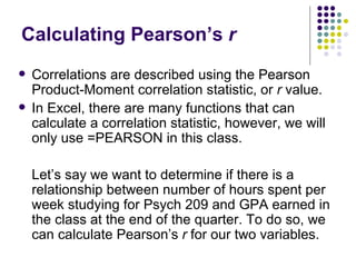 Calculating Pearson’s  r Correlations are described using the Pearson Product-Moment correlation statistic, or  r  value. In Excel, there are many functions that can  calculate a correlation statistic, however, we will only use =PEARSON in this class. Let’s say we want to determine if there is a relationship between number of hours spent per week studying for Psych 209 and GPA earned in the class at the end of the quarter. To do so, we can calculate Pearson’s  r  for our two variables. 