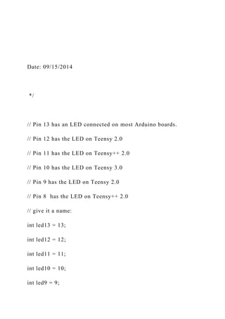 Date: 09/15/2014
*/
// Pin 13 has an LED connected on most Arduino boards.
// Pin 12 has the LED on Teensy 2.0
// Pin 11 has the LED on Teensy++ 2.0
// Pin 10 has the LED on Teensy 3.0
// Pin 9 has the LED on Teensy 2.0
// Pin 8 has the LED on Teensy++ 2.0
// give it a name:
int led13 = 13;
int led12 = 12;
int led11 = 11;
int led10 = 10;
int led9 = 9;
 