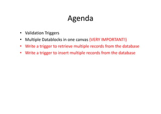 Agenda
• Validation Triggers
• Multiple Datablocks in one canvas (VERY IMPORTANT!)
• Write a trigger to retrieve multiple records from the database
• Write a trigger to insert multiple records from the database
 