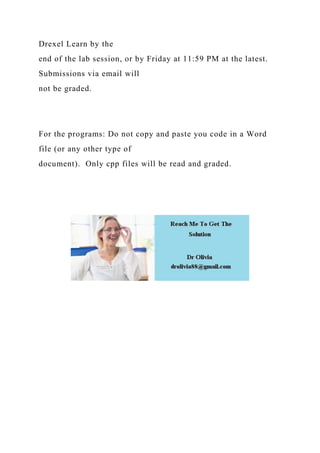Drexel Learn by the
end of the lab session, or by Friday at 11:59 PM at the latest.
Submissions via email will
not be graded.
For the programs: Do not copy and paste you code in a Word
file (or any other type of
document). Only cpp files will be read and graded.
 