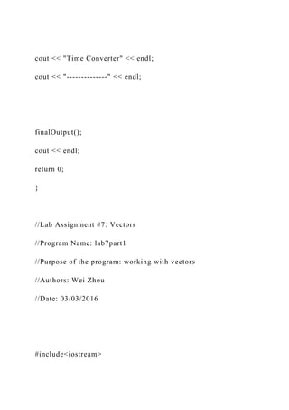 cout << "Time Converter" << endl;
cout << "--------------" << endl;
finalOutput();
cout << endl;
return 0;
}
//Lab Assignment #7: Vectors
//Program Name: lab7part1
//Purpose of the program: working with vectors
//Authors: Wei Zhou
//Date: 03/03/2016
#include<iostream>
 
