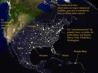 Ese “amontonamiento” de grandes luces, en orden, de arriba abajo, son Boston, Nueva York, Filadelfia y Washington. Miami Houston Dallas Chicago En California, aún esta claro. Por medio de la foto , observamos un mayor número de ciudades, pero por la cantidad de luces es dificil saber cual es! Puerto Rico 