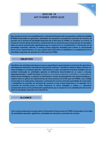 36
SECCION 34
ACTIVIDADES ESPECIALES
Esta secciónse centra enla contabilizacióne informaciónfinancierade las pequeñasy medianasentidades
(PYMES) involucradas en agricultura, actividades de extracción y acuerdos de concesión de servicios, de
acuerdo con la Sección 34 Actividades Especiales de la NIIF para las PYMES. Lo introduce en el tema, lo
orienta en el texto oficial,desarrolla su comprensiónde los requerimientosa través del uso de ejemplose
indica los juicios profesionales significativos que se requieren en la contabilización e información de las
actividades especiales. Además, el módulo incluye preguntas diseñadas para evaluar su conocimiento
acerca de los requerimientos y un caso práctico para desarrollar su habilidad en la contabilización de las
actividades especiales de acuerdo con la NIIF para las PYMES.
Identificaruna actividad especial para la que se especifiquenrequerimientosenlaSección34: agricultura,
actividadesde extraccióny acuerdosde concesiónde servicios;• identificarcuándo se debe reconocer un
activo biológicoo un producto agrícola; • determinarsi el valor razonable de losactivos biológicosde una
entidad involucrada en actividades agrícolas es fácilmente determinable sin un costo o esfuerzo
desproporcionado; • medir los activos biológicos y los productos agrícolas cosechados o recolectados de
dichos activos biológicos; • preparar la información a revelar correspondiente a los activos biológicos; •
explicar cómo se aplican los requerimientos de otras secciones de la NIIF para las PYMES a una entidad
involucrada en la exploración,evaluación o extracción de recursos minerales(actividades de extracción);
• contabilizar los acuerdos de concesión de servicios, lo que incluye determinar si el operador de la
concesión de servicios posee un activo financiero, un activo intangible, o ambos; y • demostrar
comprensión de los juicios profesionales significativos que se requieren en la contabilización de los tres
tipos de actividades especiales de la Sección 34.
Esta sección proporciona una guía sobre la información financierade las PYMES involucradas en tres tipos
de actividades especiales: agricultura, actividades de extracción y concesión de servicios.
OBJETIVO
ALCANCE
 