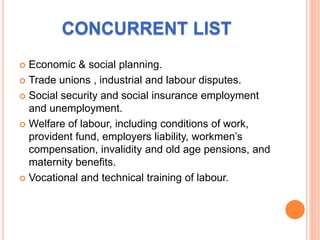 CONCURRENT LIST
 Economic & social planning.
 Trade unions , industrial and labour disputes.
 Social security and social insurance employment
and unemployment.
 Welfare of labour, including conditions of work,
provident fund, employers liability, workmen’s
compensation, invalidity and old age pensions, and
maternity benefits.
 Vocational and technical training of labour.
 