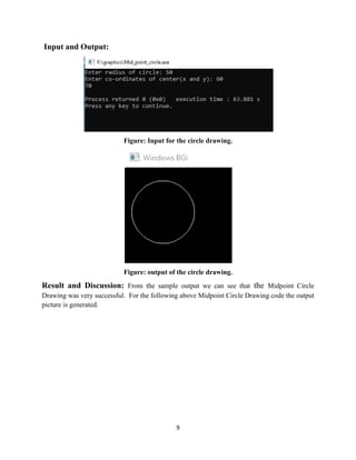 9
Input and Output:
Figure: Input for the circle drawing.
Figure: output of the circle drawing.
Result and Discussion: From the sample output we can see that the Midpoint Circle
Drawing was very successful. For the following above Midpoint Circle Drawing code the output
picture is generated.
 