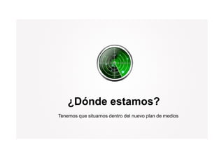 ¿Dónde estamos?
Tenemos que situarnos dentro del nuevo plan de medios
 