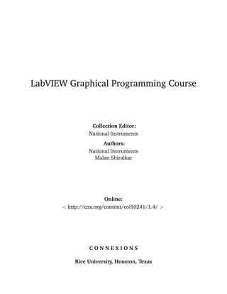 LabVIEW Graphical Programming Course
Collection Editor:
National Instruments
Authors:
National Instruments
Malan Shiralkar
Online:
< http://cnx.org/content/col10241/1.4/ >
C O N N E X I O N S
Rice University, Houston, Texas
 