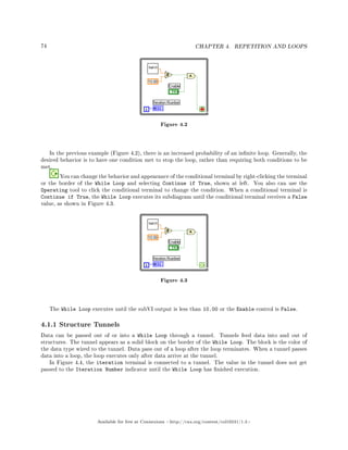 74 CHAPTER 4. REPETITION AND LOOPS
Figure 4.2
In the previous example (Figure 4.2), there is an increased probability of an innite loop. Generally, the
desired behavior is to have one condition met to stop the loop, rather than requiring both conditions to be
met.
You can change the behavior and appearance of the conditional terminal by right-clicking the terminal
or the border of the While Loop and selecting Continue if True, shown at left. You also can use the
Operating tool to click the conditional terminal to change the condition. When a conditional terminal is
Continue if True, the While Loop executes its subdiagram until the conditional terminal receives a False
value, as shown in Figure 4.3.
Figure 4.3
The While Loop executes until the subVI output is less than 10.00 or the Enable control is False.
4.1.1 Structure Tunnels
Data can be passed out of or into a While Loop through a tunnel. Tunnels feed data into and out of
structures. The tunnel appears as a solid block on the border of the While Loop. The block is the color of
the data type wired to the tunnel. Data pass out of a loop after the loop terminates. When a tunnel passes
data into a loop, the loop executes only after data arrive at the tunnel.
In Figure 4.4, the iteration terminal is connected to a tunnel. The value in the tunnel does not get
passed to the Iteration Number indicator until the While Loop has nished execution.
Available for free at Connexions http://cnx.org/content/col10241/1.4
 