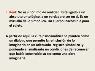 • Real: No es sinónimo de realidad. Está ligado a un
absoluto ontológico, a un verdadero ser en si. Es un
mas allá de lo simbólico. Un cuerpo inaccesible para
el sujeto.
A partir de aquí, la cura psicoanalítica se plantea como
un diálogo que permite la reinclusión de lo
imaginario en un adecuado registro simbólico y
poniendo al analizante en condiciones de reconocer
que había construido su ser como una obra
imaginaria.
 