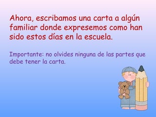 Ahora, escribamos una carta a algún
familiar donde expresemos como han
sido estos días en la escuela.
Importante: no olvides ninguna de las partes que
debe tener la carta.
 