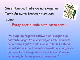 Sin embargo, trate de no exagerar.
También evite frases aburridas
como:
Estoy escribiendo esta carta para....
“Mi viaje de regreso estuvo bien, aunque fue
bastante largo. Yo quería viajar en bus directo
pero ¿sabes qué?, ¡todos los autobuses estaban
llenos! Así que no tuve más remedio que viajar en
uno regular. El viaje duró siete horas. Cuando
llegamos, tenía las piernas dormidas. “
 