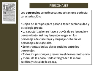 PERSONAJES
Los personajes celestinescos muestran una perfecta
caracterización:

• Dejan de ser tipos para pasar a tener personalidad y
psicología propia.
• La caracterización se hace a través de su lenguaje y
pensamiento. Así hay lenguaje vulgar en los
personajes de clase baja y lenguaje culto en los
personajes de clase alta.
• Se entremezclan las clases sociales entre los
personajes.
• Todos los personajes presentan el descontento social
y moral de la época. Todos trasgreden la moral
católica y social de la época.
 