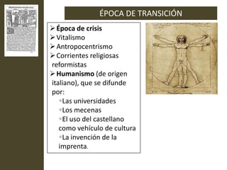 ÉPOCA DE TRANSICIÓN
 Época de crisis
 Vitalismo
 Antropocentrismo
 Corrientes religiosas
reformistas
 Humanismo (de origen
italiano), que se difunde
por:
   Las universidades
   Los mecenas
   El uso del castellano
   como vehículo de cultura
   La invención de la
   imprenta.
 