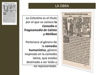 LA OBRA


 La Celestina es el título
 por el que se conoce la
             Comedia o
Tragicomedia de Calisto
              y Melibea

 Pertenece al género de
               la comedia
   humanística, género
inspirado en la comedia
       latina, que estaba
  destinado a ser leído y
        no representado.
 