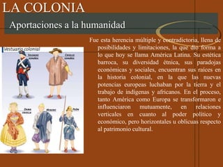 LA COLONIA
Fue esta herencia múltiple y contradictoria, llena de
posibilidades y limitaciones, la que dio forma a
lo que hoy se llama América Latina. Su estética
barroca, su diversidad étnica, sus paradojas
económicas y sociales, encuentran sus raíces en
la historia colonial, en la que las nuevas
potencias europeas luchaban por la tierra y el
trabajo de indígenas y africanos. En el proceso,
tanto América como Europa se transformaron e
influenciaron mutuamente, en relaciones
verticales en cuanto al poder político y
económico, pero horizontales u oblicuas respecto
al patrimonio cultural.
Aportaciones a la humanidad
 