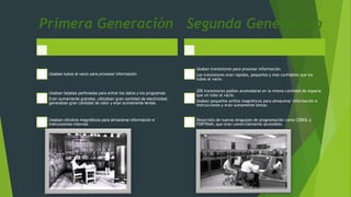 Primera Generación
Usaban tubos al vacío para procesar información.
Usaban tarjetas perforadas para entrar los datos y los programas.
Eran sumamente grandes, utilizaban gran cantidad de electricidad,
generaban gran cantidad de calor y eran sumamente lentas.
Usaban cilindros magnéticos para almacenar información e
instrucciones internas.
Segunda Generación
Usaban transistores para procesar información.
Los transistores eran rápidos, pequeños y mas confiables que los
tubos al vacío.
200 transistores podían acomodarse en la misma cantidad de espacio
que un tubo al vacío.
Usaban pequeños anillos magnéticos para almacenar información e
instrucciones y eran sumamente lentas.
Desarrollo de nuevos lenguajes de programación como COBOL y
FORTRAN, que eran comercialmente accesibles.
 