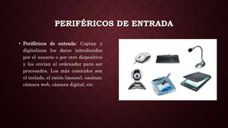 PERIFÉRICOS DE ENTRADA
• Periféricos de entrada: Captan y
digitalizan los datos introducidos
por el usuario o por otro dispositivo
y los envían al ordenador para ser
procesados. Los más conocidos son
el teclado, el ratón (mouse), escáner,
cámara web, cámara digital, etc
 