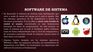SOFTWARE DE SISTEMA
• Se desarrolla el software de sistema como herramienta que
sirve a modo de motor del equipo en el cual se instala. Son
los sistemas operativos de los dispositivos y tienen dos
funciones principales. Una de ellas es servir como interfaz de
control al usuario, convirtiendo en una herramienta
funcional los datos de programación. La otra consiste en
crear el sistema por el cual el hardware podrá utilizarse
tanto de forma independiente como a nivel de componentes y
de accesorios conectados (desde la memoria interna hasta el
disco duro o un teclado).
• Algunos buenos ejemplos son los sistemas operativos
Windows y Mac, las máquinas virtuales, los controladores de
dispositivos o las BIOS y los bootloaders. La importancia del
software de sistema es fundamental
 