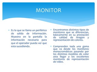 MONITOR
 Es lo que se llama un periférico
de salida de información.
Muestra en la pantalla la
información necesaria para
que el operador pueda ver que
esta sucediendo.
 Encontramos distintos tipos de
monitores que se diferencian,
básicamente en su prestación
de calidad de imagen y
representación de colores.
 Comprenden toda una gama
que va desde los monitores
monocromáticos pasando por
los distintos modelos de color
asta llegar a los excelentes
monitores de representación
de video.
 