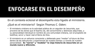 ENFOCARSE EN EL DESEMPEÑO
En el contexto eclesial el desempeño esta ligado al ministerio.
¿Qué es el ministerio? Según Thomas C. Oden:
• El ministerio cristiano es la actividad pública de un seguidor de Jesucristo, que
proviene de los dones que el Espíritu da, del conocimiento y destrezas adquiridas, y
su personalidad individual en nombre de una comunidad cristiana, con el propósito de
testificar, servir y hacer real el Reino de Dios.
• El ministerio es un esfuerzo consciente y deliberado para “mediar” el futuro de Dios
dentro de las estructuras y experiencias de nuestro tiempo y a través de nuestra
personalidad. Es “narrar” y “modelar” la vieja historia de Jesucristo en un
mundo nuevo y diferente.
 
