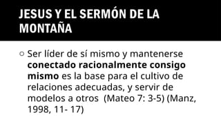 JESUS Y EL SERMÓN DE LA
MONTAÑA
o Ser líder de sí mismo y mantenerse
conectado racionalmente consigo
mismo es la base para el cultivo de
relaciones adecuadas, y servir de
modelos a otros (Mateo 7: 3-5) (Manz,
1998, 11- 17)
 